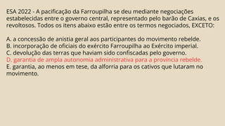 ESA 2022 - A pacificação da Farroupilha se deu mediante negociações
estabelecidas entre o governo central, representado pelo barão de Caxias, e os
revoltosos. Todos os itens abaixo estão entre os termos negociados, EXCETO:
A. a concessão de anistia geral aos participantes do movimento rebelde.
B. incorporação de oficiais do exército Farroupilha ao Exército imperial.
C. devolução das terras que haviam sido confiscadas pelo governo.
D. garantia de ampla autonomia administrativa para a província rebelde.
E. garantia, ao menos em tese, da alforria para os cativos que lutaram no
movimento.
 