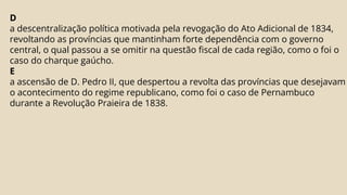 D
a descentralização política motivada pela revogação do Ato Adicional de 1834,
revoltando as províncias que mantinham forte dependência com o governo
central, o qual passou a se omitir na questão fiscal de cada região, como o foi o
caso do charque gaúcho.
E
a ascensão de D. Pedro II, que despertou a revolta das províncias que desejavam
o acontecimento do regime republicano, como foi o caso de Pernambuco
durante a Revolução Praieira de 1838.
 