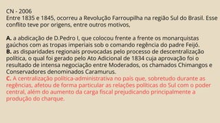 CN - 2006
Entre 1835 e 1845, ocorreu a Revolução Farroupilha na região Sul do Brasil. Esse
conflito teve por origens, entre outros motivos,
A. a abdicação de D.Pedro I, que colocou frente a frente os monarquistas
gaúchos com as tropas imperiais sob o comando regência do padre Feijó.
B. as disparidades regionais provocadas pelo processo de descentralização
política, o qual foi gerado pelo Ato Adicional de 1834 cuja aprovação foi o
resultado de intensa negociação entre Moderados, os chamados Chimangos e
Conservadores denominados Caramurus.
C. A centralização política-administrativa no país que, sobretudo durante as
regências, afetou de forma particular as relações políticas do Sul com o poder
central, além do aumento da carga fiscal prejudicando principalmente a
produção do charque.
 