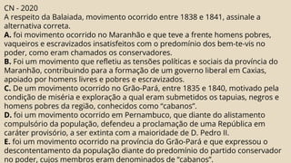 CN - 2020
A respeito da Balaiada, movimento ocorrido entre 1838 e 1841, assinale a
alternativa correta.
A. foi movimento ocorrido no Maranhão e que teve a frente homens pobres,
vaqueiros e escravizados insatisfeitos com o predomínio dos bem-te-vis no
poder, como eram chamados os conservadores.
B. Foi um movimento que refletiu as tensões políticas e sociais da província do
Maranhão, contribuindo para a formação de um governo liberal em Caxias,
apoiado por homens livres e pobres e escravizados.
C. De um movimento ocorrido no Grão-Pará, entre 1835 e 1840, motivado pela
condição de miséria e exploração a qual eram submetidos os tapuias, negros e
homens pobres da região, conhecidos como “cabanos”.
D. foi um movimento ocorrido em Pernambuco, que diante do alistamento
compulsório da população, defendeu a proclamação de uma República em
caráter provisório, a ser extinta com a maioridade de D. Pedro II.
E. foi um movimento ocorrido na província do Grão-Pará e que expressou o
descontentamento da população diante do predomínio do partido conservador
no poder, cujos membros eram denominados de “cabanos”.
 