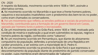 CN - 2020
A respeito da Balaiada, movimento ocorrido entre 1838 e 1841, assinale a
alternativa correta.
A. foi movimento ocorrido no Maranhão e que teve a frente homens pobres,
vaqueiros e escravizados insatisfeitos com o predomínio dos bem-te-vis no poder,
como eram chamados os conservadores.
B. Foi um movimento que refletiu as tensões políticas e sociais da província do
Maranhão, contribuindo para a formação de um governo liberal em Caxias,
apoiado por homens livres e pobres e escravizados.
C. De um movimento ocorrido no Grão-Pará, entre 1835 e 1840, motivado pela
condição de miséria e exploração a qual eram submetidos os tapuias, negros e
homens pobres da região, conhecidos como “cabanos”.
D. foi um movimento ocorrido em Pernambuco, que diante do alistamento
compulsório da população, defendeu a proclamação de uma República em
caráter provisório, a ser extinta com a maioridade de D. Pedro II.
E. foi um movimento ocorrido na província do Grão-Pará e que expressou o
descontentamento da população diante do predomínio do partido conservador
no poder, cujos membros eram denominados de “cabanos”.
 