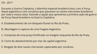CN - 2017
Durante a Guerra Cisplatina, a Marinha Imperial brasileira lutou com a Força
Naval argentina e com corsários que atacavam os navios mercantes brasileiros
por toda a nossa costa. Assinale a opção que apresenta a primeira ação de guerra
da Força Naval brasileira na Guerra Cisplatina.
A. Estabelecimento de um bloqueio fluvial no Rio da Prata.
B. Abordagem e captura de uma Fragata Argentina.
C. Conquista de uma praça fortificada na margem esquerda do Rio da Prata.
D. Corte do abastecimento por mar da capital argentina.
E. Resgate de dois navios mercantes capturados por corsários.
 