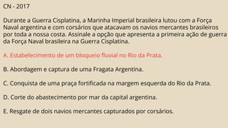 CN - 2017
Durante a Guerra Cisplatina, a Marinha Imperial brasileira lutou com a Força
Naval argentina e com corsários que atacavam os navios mercantes brasileiros
por toda a nossa costa. Assinale a opção que apresenta a primeira ação de guerra
da Força Naval brasileira na Guerra Cisplatina.
A. Estabelecimento de um bloqueio fluvial no Rio da Prata.
B. Abordagem e captura de uma Fragata Argentina.
C. Conquista de uma praça fortificada na margem esquerda do Rio da Prata.
D. Corte do abastecimento por mar da capital argentina.
E. Resgate de dois navios mercantes capturados por corsários.
 