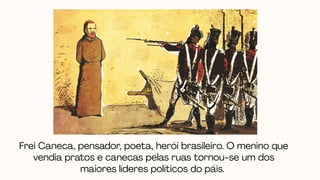 Frei Caneca, pensador, poeta, herói brasileiro. O menino que
vendia pratos e canecas pelas ruas tornou-se um dos
maiores líderes políticos do páis.
 