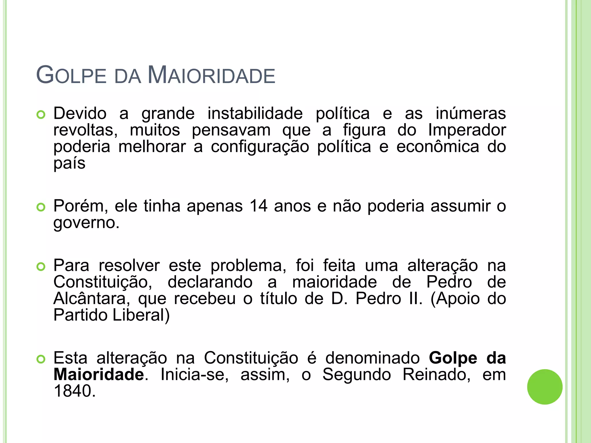 GOLPE DA MAIORIDADE
 Devido a grande instabilidade política e as inúmeras
revoltas, muitos pensavam que a figura do Imperador
poderia melhorar a configuração política e econômica do
país
 Porém, ele tinha apenas 14 anos e não poderia assumir o
governo.
 Para resolver este problema, foi feita uma alteração na
Constituição, declarando a maioridade de Pedro de
Alcântara, que recebeu o título de D. Pedro II. (Apoio do
Partido Liberal)
 Esta alteração na Constituição é denominado Golpe da
Maioridade. Inicia-se, assim, o Segundo Reinado, em
1840.
 