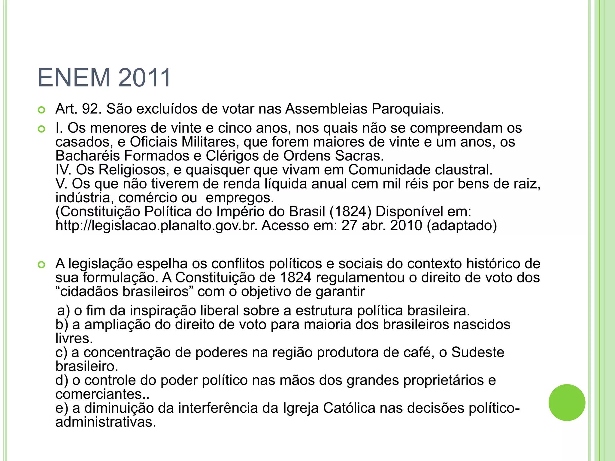 ENEM 2011
 Art. 92. São excluídos de votar nas Assembleias Paroquiais.
 I. Os menores de vinte e cinco anos, nos quais não se compreendam os
casados, e Oficiais Militares, que forem maiores de vinte e um anos, os
Bacharéis Formados e Clérigos de Ordens Sacras.
IV. Os Religiosos, e quaisquer que vivam em Comunidade claustral.
V. Os que não tiverem de renda líquida anual cem mil réis por bens de raiz,
indústria, comércio ou empregos.
(Constituição Política do Império do Brasil (1824) Disponível em:
http://legislacao.planalto.gov.br. Acesso em: 27 abr. 2010 (adaptado)
 A legislação espelha os conflitos políticos e sociais do contexto histórico de
sua formulação. A Constituição de 1824 regulamentou o direito de voto dos
“cidadãos brasileiros” com o objetivo de garantir
a) o fim da inspiração liberal sobre a estrutura política brasileira.
b) a ampliação do direito de voto para maioria dos brasileiros nascidos
livres.
c) a concentração de poderes na região produtora de café, o Sudeste
brasileiro.
d) o controle do poder político nas mãos dos grandes proprietários e
comerciantes..
e) a diminuição da interferência da Igreja Católica nas decisões político-
administrativas.
 
