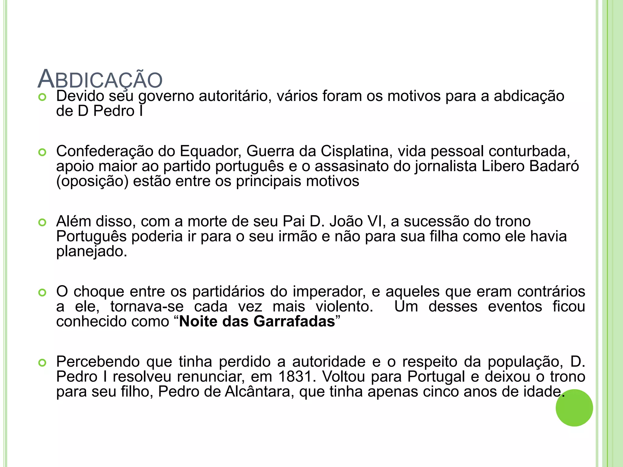 ABDICAÇÃO
 Devido seu governo autoritário, vários foram os motivos para a abdicação
de D Pedro I
 Confederação do Equador, Guerra da Cisplatina, vida pessoal conturbada,
apoio maior ao partido português e o assasinato do jornalista Libero Badaró
(oposição) estão entre os principais motivos
 Além disso, com a morte de seu Pai D. João VI, a sucessão do trono
Português poderia ir para o seu irmão e não para sua filha como ele havia
planejado.
 O choque entre os partidários do imperador, e aqueles que eram contrários
a ele, tornava-se cada vez mais violento. Um desses eventos ficou
conhecido como “Noite das Garrafadas”
 Percebendo que tinha perdido a autoridade e o respeito da população, D.
Pedro I resolveu renunciar, em 1831. Voltou para Portugal e deixou o trono
para seu filho, Pedro de Alcântara, que tinha apenas cinco anos de idade.
 