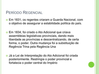 PERÍODO REGENCIAL
 Em 1831, os regentes criaram a Guarda Nacional, com
o objetivo de assegurar a estabilidade política do país.
 Em 1834, foi criado o Ato Adicional que criava
assembleias legislativas provinciais, dando mais
liberdade as províncias e descentralizando, de certa
forma, o poder. Outra mudança foi a substituição de
Regência Trina pela Regência Una
 Já a Lei de Interpretação do Ato Adicional foi criada
posteriormente. Restringia o poder provincial e
fortalecia o poder central do Império
 