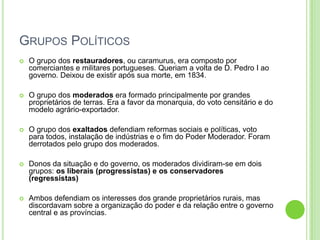 GRUPOS POLÍTICOS
 O grupo dos restauradores, ou caramurus, era composto por
comerciantes e militares portugueses. Queriam a volta de D. Pedro I ao
governo. Deixou de existir após sua morte, em 1834.
 O grupo dos moderados era formado principalmente por grandes
proprietários de terras. Era a favor da monarquia, do voto censitário e do
modelo agrário-exportador.
 O grupo dos exaltados defendiam reformas sociais e políticas, voto
para todos, instalação de indústrias e o fim do Poder Moderador. Foram
derrotados pelo grupo dos moderados.
 Donos da situação e do governo, os moderados dividiram-se em dois
grupos: os liberais (progressistas) e os conservadores
(regressistas)
 Ambos defendiam os interesses dos grande proprietários rurais, mas
discordavam sobre a organização do poder e da relação entre o governo
central e as províncias.
 
