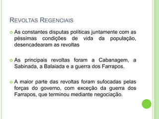REVOLTAS REGENCIAIS
 As constantes disputas políticas juntamente com as
péssimas condições de vida da população,
desencadearam as revoltas
 As principais revoltas foram a Cabanagem, a
Sabinada, a Balaiada e a guerra dos Farrapos.
 A maior parte das revoltas foram sufocadas pelas
forças do governo, com exceção da guerra dos
Farrapos, que terminou mediante negociação.
 