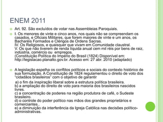 ENEM 2011
 Art. 92. São excluídos de votar nas Assembleias Paroquiais.
 I. Os menores de vinte e cinco anos, nos quais não se compreendam os
casados, e Oficiais Militares, que forem maiores de vinte e um anos, os
Bacharéis Formados e Clérigos de Ordens Sacras.
IV. Os Religiosos, e quaisquer que vivam em Comunidade claustral.
V. Os que não tiverem de renda líquida anual cem mil réis por bens de raiz,
indústria, comércio ou empregos.
(Constituição Política do Império do Brasil (1824) Disponível em:
http://legislacao.planalto.gov.br. Acesso em: 27 abr. 2010 (adaptado)
 A legislação espelha os conflitos políticos e sociais do contexto histórico de
sua formulação. A Constituição de 1824 regulamentou o direito de voto dos
“cidadãos brasileiros” com o objetivo de garantir
a) o fim da inspiração liberal sobre a estrutura política brasileira.
b) a ampliação do direito de voto para maioria dos brasileiros nascidos
livres.
c) a concentração de poderes na região produtora de café, o Sudeste
brasileiro.
d) o controle do poder político nas mãos dos grandes proprietários e
comerciantes..
e) a diminuição da interferência da Igreja Católica nas decisões político-
administrativas.
 