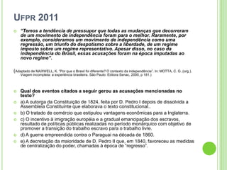UFPR 2011
 “Temos a tendência de pressupor que todas as mudanças que decorreram
de um movimento de independência foram para o melhor. Raramente, por
exemplo, consideramos um movimento de independência como uma
regressão, um triunfo do despotismo sobre a liberdade, de um regime
imposto sobre um regime representativo. Apesar disso, no caso da
independência do Brasil, essas acusações foram na época imputadas ao
novo regime”.
(Adaptado de MAXWELL, K. “Por que o Brasil foi diferente? O contexto da independência”. In: MOTTA, C. G. (org.).
Viagem incompleta: a experiência brasileira. São Paulo: Editora Senac, 2000, p 181.)
 Qual dos eventos citados a seguir gerou as acusações mencionadas no
texto?
 a) A outorga da Constituição de 1824, feita por D. Pedro I depois de dissolvida a
Assembleia Constituinte que elaborava o texto constitucional..
 b) O tratado de comércio que estipulou vantagens econômicas para a Inglaterra.
 c) O incentivo à imigração européia e a gradual emancipação dos escravos,
resultado de políticas públicas realizadas no período monárquico com objetivo de
promover a transição do trabalho escravo para o trabalho livre.
 d) A guerra empreendida contra o Paraguai na década de 1860.
 e) A decretação da maioridade de D. Pedro II que, em 1840, favoreceu as medidas
de centralização do poder, chamadas à época de “regresso”.
 