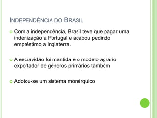 INDEPENDÊNCIA DO BRASIL
 Com a independência, Brasil teve que pagar uma
indenização a Portugal e acabou pedindo
empréstimo a Inglaterra.
 A escravidão foi mantida e o modelo agrário
exportador de gêneros primários também
 Adotou-se um sistema monárquico
 