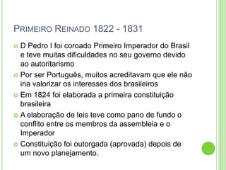 PRIMEIRO REINADO 1822 - 1831
 D Pedro I foi coroado Primeiro Imperador do Brasil
e teve muitas dificuldades no seu governo devido
ao autoritarismo
 Por ser Português, muitos acreditavam que ele não
iria valorizar os interesses dos brasileiros
 Em 1824 foi elaborada a primeira constituição
brasileira
 A elaboração de leis teve como pano de fundo o
conflito entre os membros da assembleia e o
Imperador
 Constituição foi outorgada (aprovada) depois de
um novo planejamento.
 