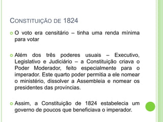 CONSTITUIÇÃO DE 1824
 O voto era censitário – tinha uma renda mínima
para votar
 Além dos três poderes usuais – Executivo,
Legislativo e Judiciário – a Constituição criava o
Poder Moderador, feito especialmente para o
imperador. Este quarto poder permitia a ele nomear
o ministério, dissolver a Assembleia e nomear os
presidentes das províncias.
 Assim, a Constituição de 1824 estabelecia um
governo de poucos que beneficiava o imperador.
 