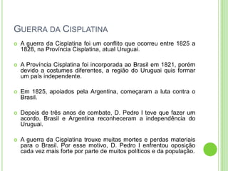 GUERRA DA CISPLATINA
 A guerra da Cisplatina foi um conflito que ocorreu entre 1825 a
1828, na Província Cisplatina, atual Uruguai.
 A Província Cisplatina foi incorporada ao Brasil em 1821, porém
devido a costumes diferentes, a região do Uruguai quis formar
um país independente.
 Em 1825, apoiados pela Argentina, começaram a luta contra o
Brasil.
 Depois de três anos de combate, D. Pedro I teve que fazer um
acordo. Brasil e Argentina reconheceram a independência do
Uruguai.
 A guerra da Cisplatina trouxe muitas mortes e perdas materiais
para o Brasil. Por esse motivo, D. Pedro I enfrentou oposição
cada vez mais forte por parte de muitos políticos e da população.
 
