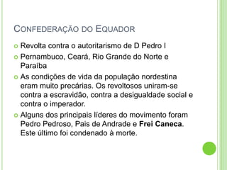 CONFEDERAÇÃO DO EQUADOR
 Revolta contra o autoritarismo de D Pedro I
 Pernambuco, Ceará, Rio Grande do Norte e
Paraíba
 As condições de vida da população nordestina
eram muito precárias. Os revoltosos uniram-se
contra a escravidão, contra a desigualdade social e
contra o imperador.
 Alguns dos principais líderes do movimento foram
Pedro Pedroso, Pais de Andrade e Frei Caneca.
Este último foi condenado à morte.
 