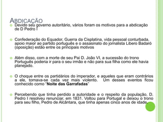 ABDICAÇÃO
 Devido seu governo autoritário, vários foram os motivos para a abdicação
de D Pedro I
 Confederação do Equador, Guerra da Cisplatina, vida pessoal conturbada,
apoio maior ao partido português e o assasinato do jornalista Libero Badaró
(oposição) estão entre os principais motivos
 Além disso, com a morte de seu Pai D. João VI, a sucessão do trono
Português poderia ir para o seu irmão e não para sua filha como ele havia
planejado.
 O choque entre os partidários do imperador, e aqueles que eram contrários
a ele, tornava-se cada vez mais violento. Um desses eventos ficou
conhecido como “Noite das Garrafadas”
 Percebendo que tinha perdido a autoridade e o respeito da população, D.
Pedro I resolveu renunciar, em 1831. Voltou para Portugal e deixou o trono
para seu filho, Pedro de Alcântara, que tinha apenas cinco anos de idade.
 