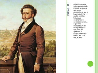 DPEDROI
Uma curiosidade
sobre a morte de D
Pedro I: ao exumar
seu corpo,
descobriu- se que o
Imperador tinha
quatro costelas
fraturadas
decorrentes de
quedas de cavalo,
o que teria
inutilizado um de
seus pulmões, o
que pode ter
agravado a
tuberculose que o
matou, em 1834,
aos 36 anos.
 