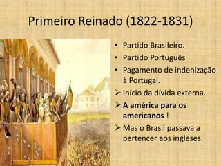 Primeiro Reinado (1822-1831)
• Partido Brasileiro.
• Partido Português
• Pagamento de indenização
à Portugal.
 Início da dívida externa.
 A américa para os
americanos !
 Mas o Brasil passava a
pertencer aos ingleses.
 