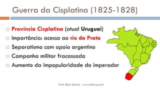 Guerra da Cisplatina (1825-1828)
 Província Cisplatina (atual Uruguai)
 Importância: acesso ao rio da Prata
 Separatismo com apoio argentino
 Campanha militar fracassada
 Aumento da impopularidade do imperador
Prof. Elton Zanoni - www.elton.pro.br
 