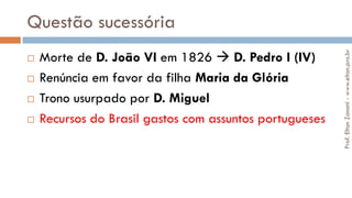 Questão sucessória
 Morte de D. João VI em 1826  D. Pedro I (IV)
 Renúncia em favor da filha Maria da Glória
 Trono usurpado por D. Miguel
 Recursos do Brasil gastos com assuntos portugueses
Prof.EltonZanoni-www.elton.pro.br
 