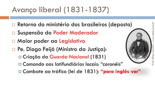 Avanço liberal (1831-1837)
 Retorno do ministério dos brasileiros (deposto)
 Suspensão do Poder Moderador
 Maior poder ao Legislativo
 Pe. Diogo Feijó (Ministro da Justiça):
 Criação da Guarda Nacional (1831)
 Comando aos latifundiários locais: “coronéis”
 Combate ao tráfico (lei de 1831): “para inglês ver”
Prof.EltonZanoni-www.elton.pro.br
 