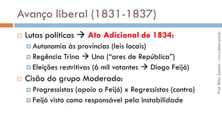 Avanço liberal (1831-1837)
 Lutas políticas  Ato Adicional de 1834:
 Autonomia às províncias (leis locais)
 Regência Trina  Una (“ares de República”)
 Eleições restritivas (6 mil votantes  Diogo Feijó)
 Cisão do grupo Moderado:
 Progressistas (apoio a Feijó) x Regressistas (contra)
 Feijó visto como responsável pela instabilidade
Prof.EltonZanoni-www.elton.pro.br
 