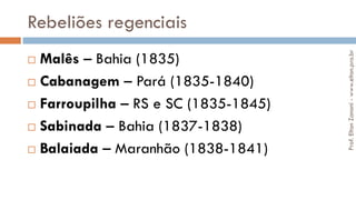 Rebeliões regenciais
 Malês – Bahia (1835)
 Cabanagem – Pará (1835-1840)
 Farroupilha – RS e SC (1835-1845)
 Sabinada – Bahia (1837-1838)
 Balaiada – Maranhão (1838-1841)
Prof.EltonZanoni-www.elton.pro.br
 