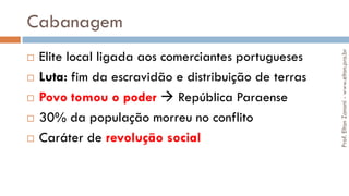 Cabanagem
 Elite local ligada aos comerciantes portugueses
 Luta: fim da escravidão e distribuição de terras
 Povo tomou o poder  República Paraense
 30% da população morreu no conflito
 Caráter de revolução social
Prof.EltonZanoni-www.elton.pro.br
 
