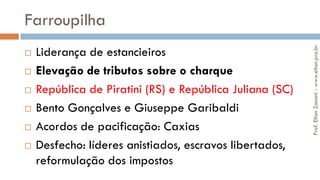 Farroupilha
 Liderança de estancieiros
 Elevação de tributos sobre o charque
 República de Piratini (RS) e República Juliana (SC)
 Bento Gonçalves e Giuseppe Garibaldi
 Acordos de pacificação: Caxias
 Desfecho: líderes anistiados, escravos libertados,
reformulação dos impostos
Prof.EltonZanoni-www.elton.pro.br
 