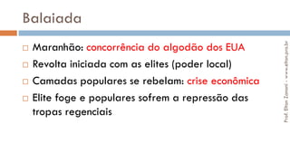 Balaiada
 Maranhão: concorrência do algodão dos EUA
 Revolta iniciada com as elites (poder local)
 Camadas populares se rebelam: crise econômica
 Elite foge e populares sofrem a repressão das
tropas regenciais
Prof.EltonZanoni-www.elton.pro.br
 