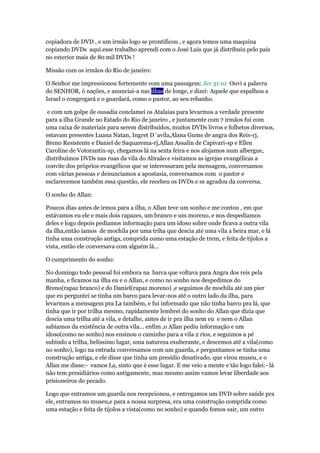 copiadora de DVD , e um irmão logo se prontificou , e agora temos uma maquina 
copiando DVDs aqui.esse trabalho aprendi com o José Luis que já distribuiu pelo país 
no exterior mais de 80 mil DVDs ! 
Missão com os irmãos do Rio de janeiro: 
O Senhor me impressionou fortemente com uma passagem: Jer 31:10 Ouvi a palavra 
do SENHOR, ó nações, e anunciai-a nas ilhas de longe, e dizei: Aquele que espalhou a 
Israel o congregará e o guardará, como o pastor, ao seu rebanho. 
e com um golpe de ousadia conclamei os Atalaias para levarmos a verdade presente 
para a ilha Grande no Estado do Rio de janeiro , e juntamente com 7 irmãos fui com 
uma caixa de materiais para serem distribuídos, muitos DVDs livros e folhetos diversos, 
estavam presentes Luana Natan, Ingret D´avila,Alana Gums de angra dos Reis-rj, 
Breno Resistente e Daniel de Saquarema-rj,Allan Assalin de Capivari-sp e Ellen 
Caroline de Votorantin-sp, chegamos lá na sexta feira e nos alojamos num albergue, 
distribuímos DVDs nas ruas da vila do Abraão e visitamos as igrejas evangélicas a 
convite dos próprios evangélicos que se interessaram pela mensagem, conversamos 
com várias pessoas e denunciamos a apostasia, conversamos com o pastor e 
esclarecemos também essa questão, ele recebeu os DVDs e se agradou da conversa. 
O sonho do Allan: 
Poucos dias antes de irmos para a ilha, o Allan teve um sonho e me contou , em que 
estávamos eu ele e mais dois rapazes, um branco e um moreno, e nos despedíamos 
deles e logo depois pedíamos informação para um idoso sobre onde ficava a outra vila 
da ilha,então íamos de mochila por uma triha que descia até uma vila a beira mar, e lá 
tinha uma construção antiga, comprida como uma estação de trem, e feita de tijolos a 
vista, então ele conversava com alguém lá... 
O cumprimento do sonho: 
No domingo todo pessoal foi embora na barca que voltava para Angra dos reis pela 
manha, e ficamos na ilha eu e o Allan, e como no sonho nos despedimos do 
Breno(rapaz branco) e do Daniel(rapaz moreno) ,e seguimos de mochila até um pier 
que eu perguntei se tinha um barco para levar-nos até o outro lado da ilha, para 
levarmos a mensagem pra La também, e fui informado que não tinha barco pra lá, que 
tinha que ir por trilha mesmo, rapidamente lembrei do sonho do Allan que dizia que 
descia uma trilha até a vila, e detalhe, antes de ir pra ilha nem eu e nem o Allan 
sabíamos da existência de outra vila... enfim ,o Allan pediu informação e um 
idoso(como no sonho) nos ensinou o caminho para a vila 2 rios, e seguimos a pé 
subindo a trilha, belíssimo lugar, uma natureza exuberante, e descemos até a vila(como 
no sonho), logo na entrada conversamos com um guarda, e perguntamos se tinha uma 
construção antiga, e ele disse que tinha um presídio desativado, que virou museu, e o 
Allan me disse:- vamos La, sinto que é esse lugar. E me veio a mente e tão logo falei:- lá 
não tem presidiários como antigamente, mas mesmo assim vamos levar liberdade aos 
prisioneiros do pecado. 
Logo que entramos um guarda nos recepcionou, e entregamos um DVD sobre saúde pra 
ele, entramos no museu,e para a nossa surpresa, era uma construção comprida como 
uma estação e feita de tijolos a vista(como no sonho) e quando fomos sair, um outro 
 