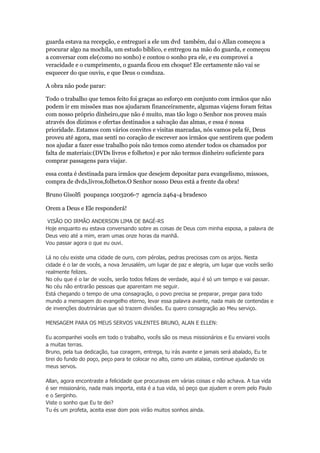 guarda estava na recepção, e entreguei a ele um dvd também, daí o Allan começou a 
procurar algo na mochila, um estudo bíblico, e entregou na mão do guarda, e começou 
a conversar com ele(como no sonho) e contou o sonho pra ele, e eu comprovei a 
veracidade e o cumprimento, o guarda ficou em choque! Ele certamente não vai se 
esquecer do que ouviu, e que Deus o conduza. 
A obra não pode parar: 
Todo o trabalho que temos feito foi graças ao esforço em conjunto com irmãos que não 
podem ir em missões mas nos ajudaram financeiramente, algumas viajens foram feitas 
com nosso próprio dinheiro,que não é muito, mas tão logo o Senhor nos proveu mais 
através dos dízimos e ofertas destinados a salvação das almas, e essa é nossa 
prioridade. Estamos com vários convites e visitas marcadas, nós vamos pela fé, Deus 
proveu até agora, mas senti no coração de escrever aos irmãos que sentirem que podem 
nos ajudar a fazer esse trabalho pois não temos como atender todos os chamados por 
falta de materiais:(DVDs livros e folhetos) e por não termos dinheiro suficiente para 
comprar passagens para viajar. 
essa conta é destinada para irmãos que desejem depositar para evangelismo, missoes, 
compra de dvds,livros,folhetos.O Senhor nosso Deus está a frente da obra! 
Bruno Gisolfi poupança 1003206-7 agencia 2464-4 bradesco 
Orem a Deus e Ele responderá! 
VISÃO DO IRMÃO ANDERSON LIMA DE BAGÉ-RS 
Hoje enquanto eu estava conversando sobre as coisas de Deus com minha esposa, a palavra de 
Deus veio até a mim, eram umas onze horas da manhã. 
Vou passar agora o que eu ouvi. 
Lá no céu existe uma cidade de ouro, com pérolas, pedras preciosas com os anjos. Nesta 
cidade é o lar de vocês, a nova Jerusalém, um lugar de paz e alegria, um lugar que vocês serão 
realmente felizes. 
No céu que é o lar de vocês, serão todos felizes de verdade, aqui é só um tempo e vai passar. 
No céu não entrarão pessoas que aparentam me seguir. 
Está chegando o tempo de uma consagração, o povo precisa se preparar, pregar para todo 
mundo a mensagem do evangelho eterno, levar essa palavra avante, nada mais de contendas e 
de invenções doutrinárias que só trazem divisões. Eu quero consagração ao Meu serviço. 
MENSAGEM PARA OS MEUS SERVOS VALENTES BRUNO, ALAN E ELLEN: 
Eu acompanhei vocês em todo o trabalho, vocês são os meus missionários e Eu enviarei vocês 
a muitas terras. 
Bruno, pela tua dedicação, tua coragem, entrega, tu irás avante e jamais será abalado, Eu te 
tirei do fundo do poço, peço para te colocar no alto, como um atalaia, continue ajudando os 
meus servos. 
Allan, agora encontraste a felicidade que procuravas em várias coisas e não achava. A tua vida 
é ser missionário, nada mais importa, esta é a tua vida, só peço que ajudem e orem pelo Paulo 
e o Serginho. 
Viste o sonho que Eu te dei? 
Tu és um profeta, aceita esse dom pois virão muitos sonhos ainda. 
 