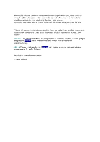 Ellen você é valorosa, corajosa e se despreendeu de tudo pela Minha obra, vistes como foi 
maravilhosa? Eu estava com vocês o tempo inteiro e senti a felicidade de todos vocês na 
reunião em Votorantim e no trabalho na Ilha, isto é só o começo. 
quando você receber o dom do Espírito no batismo, serás mais usada pelo poder de Deus. 
"Dá-me 100 homens que nada temam se não a Deus, que nada odeiem se não o pecado, que 
nada queiram se não ver a Cristo, e este crucificado, então eu incendiarei o mundo." John 
Wesley — 
1Co 2:14 Ora, o homem natural não compreende as coisas do Espírito de Deus, porque 
lhe parecem loucura; e não pode entendê-las, porque elas se discernem 
espiritualmente. 
1Co 1:1 Porque a palavra da cruz é loucura para os que perecem; mas para nós, que 
somos salvos, é o poder de Deus. 
Divulguem esse relatório irmãos... 
Avante Atalaias! 
