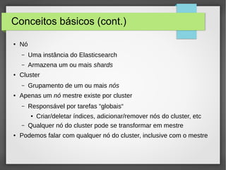 Conceitos básicos (cont.)
● Nó
– Uma instância do Elasticsearch
– Armazena um ou mais shards
● Cluster
– Grupamento de um ou mais nós
● Apenas um nó mestre existe por cluster
– Responsável por tarefas “globais“
● Criar/deletar índices, adicionar/remover nós do cluster, etc
– Qualquer nó do cluster pode se transformar em mestre
● Podemos falar com qualquer nó do cluster, inclusive com o mestre
 