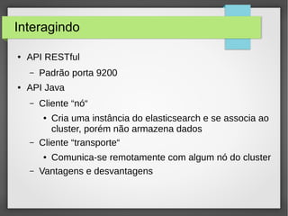 Interagindo
● API RESTful
– Padrão porta 9200
● API Java
– Cliente “nó“
● Cria uma instância do elasticsearch e se associa ao
cluster, porém não armazena dados
– Cliente “transporte“
● Comunica-se remotamente com algum nó do cluster
– Vantagens e desvantagens
 