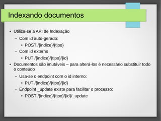 Indexando documentos
● Utiliza-se a API de Indexação
– Com id auto-gerado:
● POST /{indice}/{tipo}
– Com id externo
● PUT /{indice}/{tipo}/{id}
● Documentos são imutáveis – para alterá-los é necessário substituir todo
o conteúdo
– Usa-se o endpoint com o id interno:
● PUT /{indice}/{tipo}/{id}
– Endpoint _update existe para facilitar o processo:
● POST /{indice}/{tipo}/{id}/_update
 