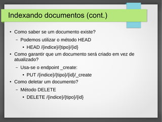 Indexando documentos (cont.)
● Como saber se um documento existe?
– Podemos utilizar o método HEAD
● HEAD /{indice}/{tipo}/{id}
● Como garantir que um documento será criado em vez de
atualizado?
– Usa-se o endpoint _create:
● PUT /{indice}/{tipo}/{id}/_create
● Como deletar um documento?
– Método DELETE
● DELETE /{indice}/{tipo}/{id}
 