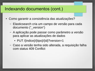 Indexando documentos (cont.)
● Como garantir a consistência das atualizações?
– Elasticsearch cria um campo de versão para cada
documento (“_version“)
– A aplicação pode passar como parâmetro a versão
para aplicar as atualizações de dados
● PUT /{indice}/{tipo}/{id}?version=1
– Caso a versão tenha sido alterada, a requisição falha
com status 409 Conflict
 