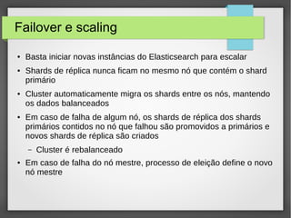 Failover e scaling
● Basta iniciar novas instâncias do Elasticsearch para escalar
● Shards de réplica nunca ficam no mesmo nó que contém o shard
primário
● Cluster automaticamente migra os shards entre os nós, mantendo
os dados balanceados
● Em caso de falha de algum nó, os shards de réplica dos shards
primários contidos no nó que falhou são promovidos a primários e
novos shards de réplica são criados
– Cluster é rebalanceado
● Em caso de falha do nó mestre, processo de eleição define o novo
nó mestre
 