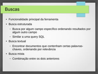 Buscas
● Funcionalidade principal da ferramenta
● Busca estruturada
– Busca por algum campo específico ordenando resultados por
algum outro campo
– Similar a uma query SQL
● Busca textual
– Encontrar documentos que contenham certas palavras-
chaves, ordenando por relevância
● Busca mista
– Combinação entre os dois anteriores
 