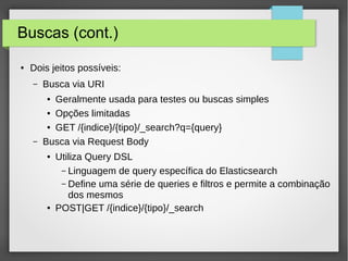 Buscas (cont.)
● Dois jeitos possíveis:
– Busca via URI
● Geralmente usada para testes ou buscas simples
● Opções limitadas
● GET /{indice}/{tipo}/_search?q={query}
– Busca via Request Body
● Utiliza Query DSL
– Linguagem de query específica do Elasticsearch
– Define uma série de queries e filtros e permite a combinação
dos mesmos
● POST|GET /{indice}/{tipo}/_search
 