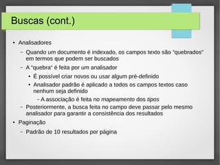 Buscas (cont.)
● Analisadores
– Quando um documento é indexado, os campos texto são “quebrados“
em termos que podem ser buscados
– A “quebra“ é feita por um analisador
● É possível criar novos ou usar algum pré-definido
● Analisador padrão é aplicado a todos os campos textos caso
nenhum seja definido
– A associação é feita no mapeamento dos tipos
– Posteriormente, a busca feita no campo deve passar pelo mesmo
analisador para garantir a consistência dos resultados
● Paginação
– Padrão de 10 resultados por página
 