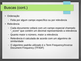 Buscas (cont.)
● Ordenação
– Feita por algum campo específico ou por relevância
● Relevância
– Cada documento voltará com um campo especial chamado
“_score“ que contém um decimal representando a relevância
– Quanto maior o número, maior a relevância
– Relevância é calculada de acordo com um algoritmo de
similaridade
– O algoritmo padrão utilizado é o Term Frequency/Inverse
Document Frequency (TF/IDF)
 