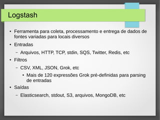 Logstash
● Ferramenta para coleta, processamento e entrega de dados de
fontes variadas para locais diversos
● Entradas
– Arquivos, HTTP, TCP, stdin, SQS, Twitter, Redis, etc
● Filtros
– CSV, XML, JSON, Grok, etc
● Mais de 120 expressões Grok pré-definidas para parsing
de entradas
● Saídas
– Elasticsearch, stdout, S3, arquivos, MongoDB, etc
 