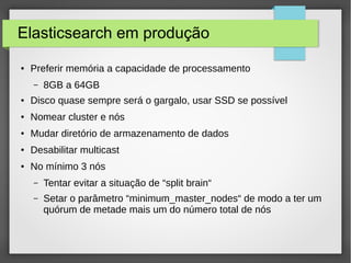 Elasticsearch em produção
● Preferir memória a capacidade de processamento
– 8GB a 64GB
● Disco quase sempre será o gargalo, usar SSD se possível
● Nomear cluster e nós
● Mudar diretório de armazenamento de dados
● Desabilitar multicast
● No mínimo 3 nós
– Tentar evitar a situação de “split brain“
– Setar o parâmetro “minimum_master_nodes“ de modo a ter um
quórum de metade mais um do número total de nós
 