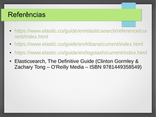 Referências
● https://www.elastic.co/guide/en/elasticsearch/reference/cur
rent/index.html
● https://www.elastic.co/guide/en/kibana/current/index.html
● https://www.elastic.co/guide/en/logstash/current/index.html
● Elasticsearch, The Definitive Guide (Clinton Gormley &
Zachary Tong – O'Reilly Media – ISBN 9781449358549)
 