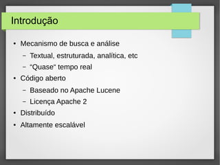 Introdução
● Mecanismo de busca e análise
– Textual, estruturada, analítica, etc
– “Quase“ tempo real
● Código aberto
– Baseado no Apache Lucene
– Licença Apache 2
● Distribuído
● Altamente escalável
 