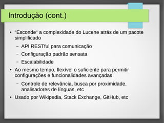 Introdução (cont.)
● “Esconde“ a complexidade do Lucene atrás de um pacote
simplificado
– API RESTful para comunicação
– Configuração padrão sensata
– Escalabilidade
● Ao mesmo tempo, flexível o suficiente para permitir
configurações e funcionalidades avançadas
– Controle de relevância, busca por proximidade,
analisadores de línguas, etc
● Usado por Wikipedia, Stack Exchange, GitHub, etc
 